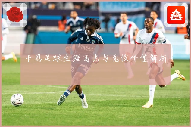 卡恩足球生涯高光与竞技价值解析