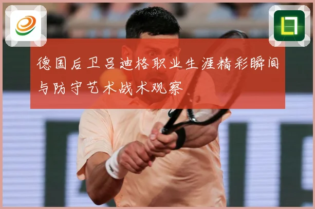 德国后卫吕迪格职业生涯精彩瞬间与防守艺术战术观察