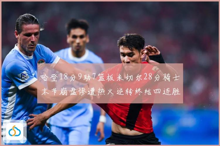 哈登18分9助7篮板米切尔28分骑士末节崩盘惨遭热火逆转终结四连胜