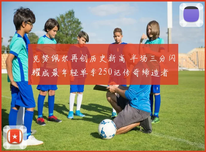 克努佩尔再创历史新高 半场三分闪耀成最年轻单季250记传奇缔造者
