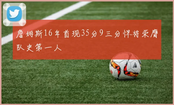 詹姆斯16年首现35分9三分悍将荣膺队史第一人