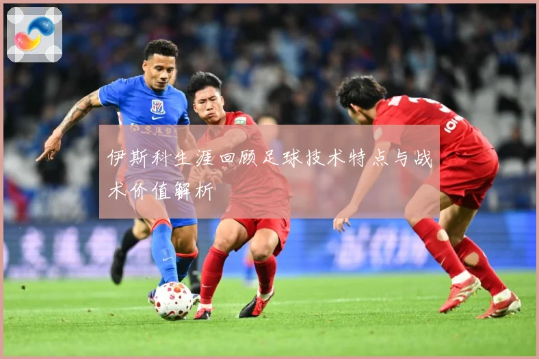 伊斯科生涯回顾足球技术特点与战术价值解析