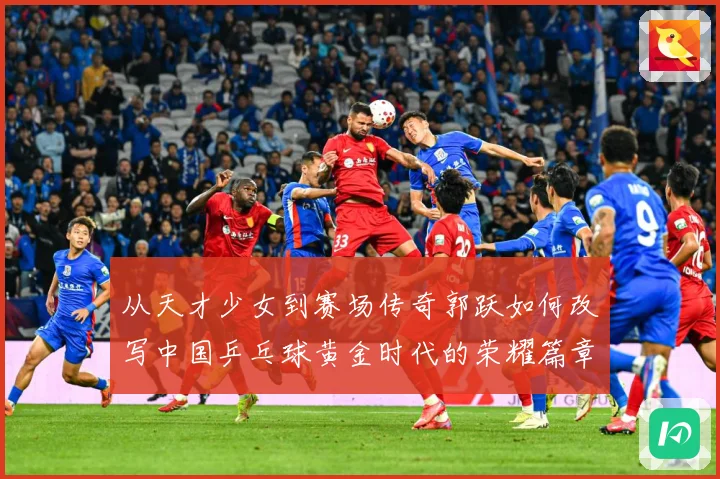 从天才少女到赛场传奇郭跃如何改写中国乒乓球黄金时代的荣耀篇章解析
