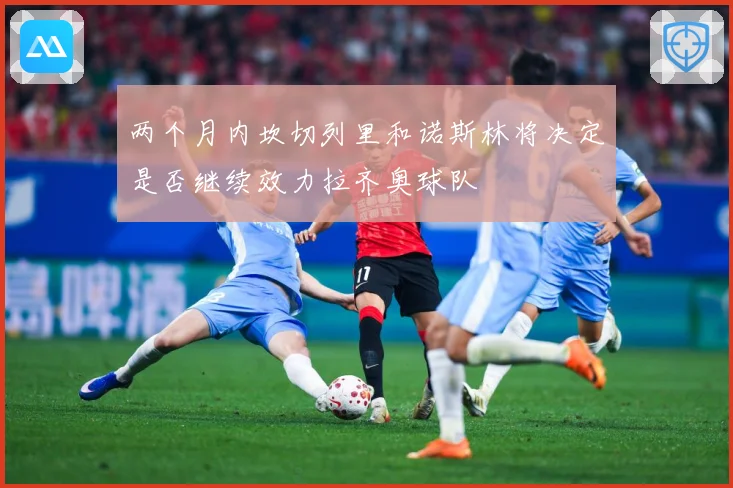 两个月内坎切列里和诺斯林将决定是否继续效力拉齐奥球队