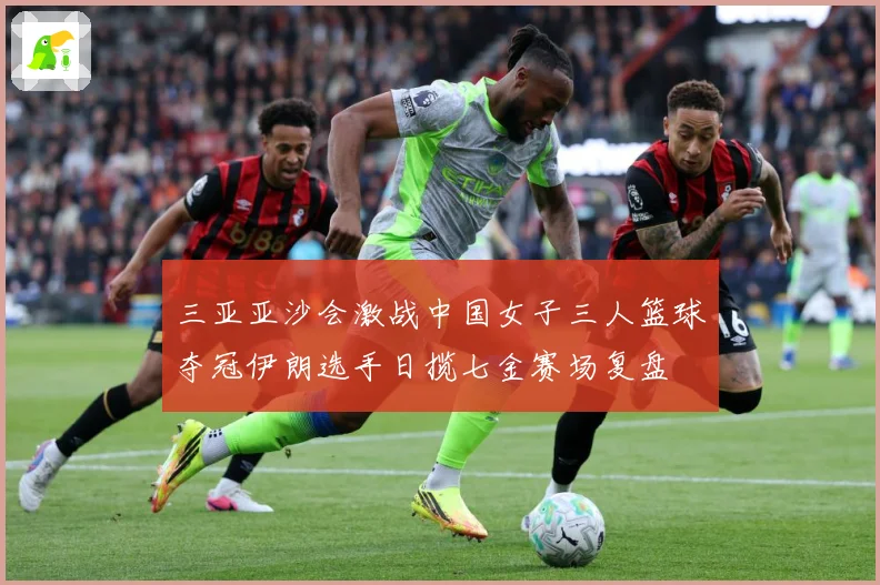 三亚亚沙会激战中国女子三人篮球夺冠伊朗选手日揽七金赛场复盘