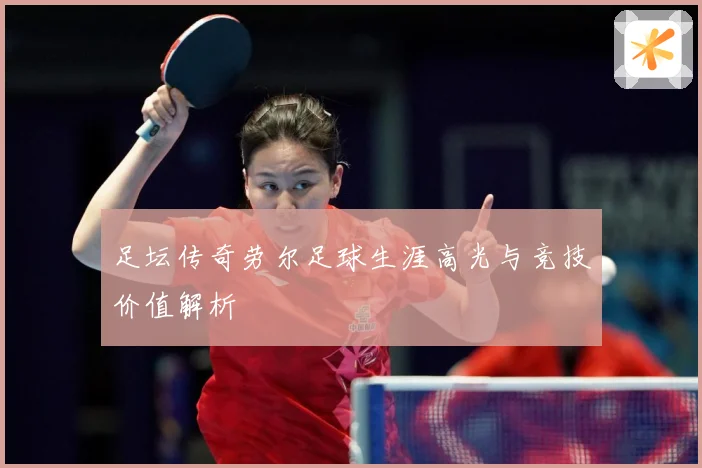 足坛传奇劳尔足球生涯高光与竞技价值解析