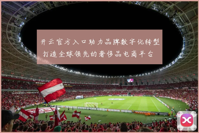 开云官方入口助力品牌数字化转型 打造全球领先的奢侈品电商平台