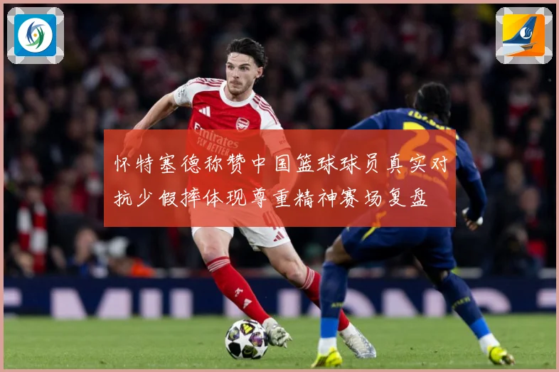 怀特塞德称赞中国篮球球员真实对抗少假摔体现尊重精神赛场复盘