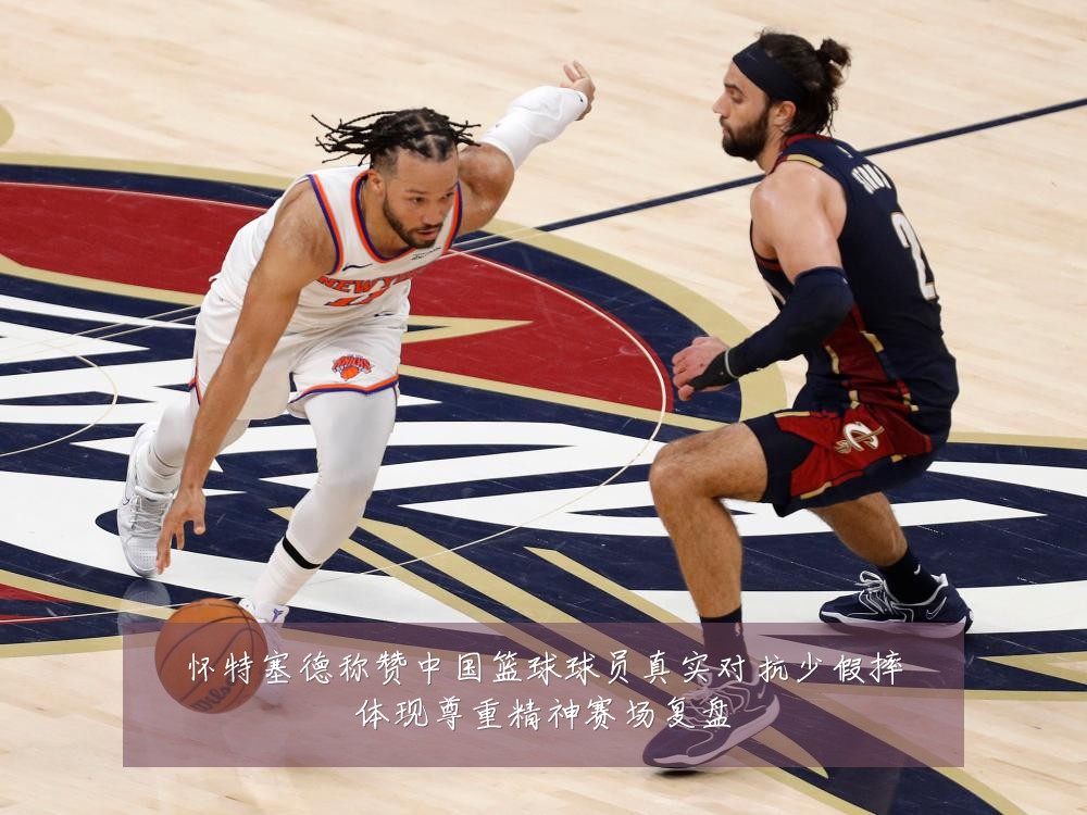 怀特塞德称赞中国篮球球员真实对抗少假摔体现尊重精神赛场复盘