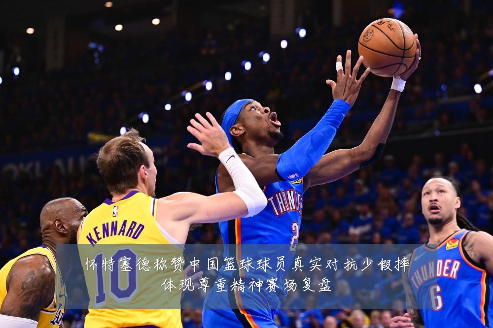 怀特塞德称赞中国篮球球员真实对抗少假摔体现尊重精神赛场复盘